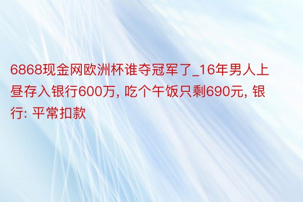 6868现金网欧洲杯谁夺冠军了_16年男人上昼存入银行600万， 吃个午饭只剩690元， 银行: 平常扣款