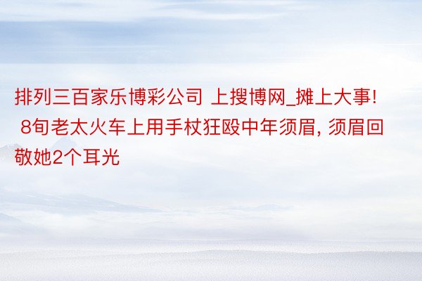 排列三百家乐博彩公司 上搜博网_摊上大事! 8旬老太火车上用手杖狂殴中年须眉, 须眉回敬她2个耳光