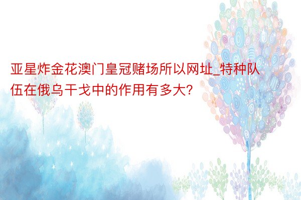 亚星炸金花澳门皇冠赌场所以网址_特种队伍在俄乌干戈中的作用有多大？