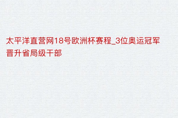 太平洋直营网18号欧洲杯赛程_3位奥运冠军晋升省局级干部