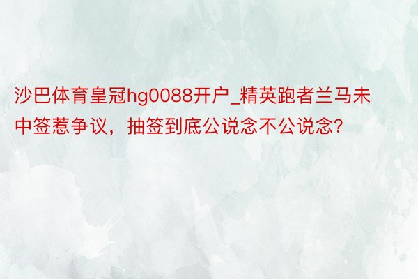 沙巴体育皇冠hg0088开户_精英跑者兰马未中签惹争议，抽签到底公说念不公说念？