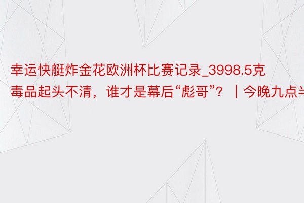 幸运快艇炸金花欧洲杯比赛记录_3998.5克毒品起头不清，谁才是幕后“彪哥”？｜今晚九点半