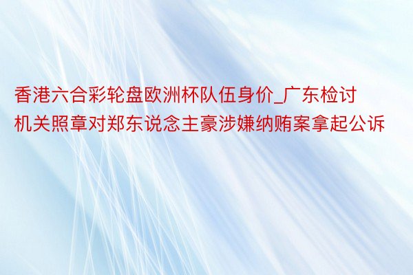 香港六合彩轮盘欧洲杯队伍身价_广东检讨机关照章对郑东说念主豪涉嫌纳贿案拿起公诉