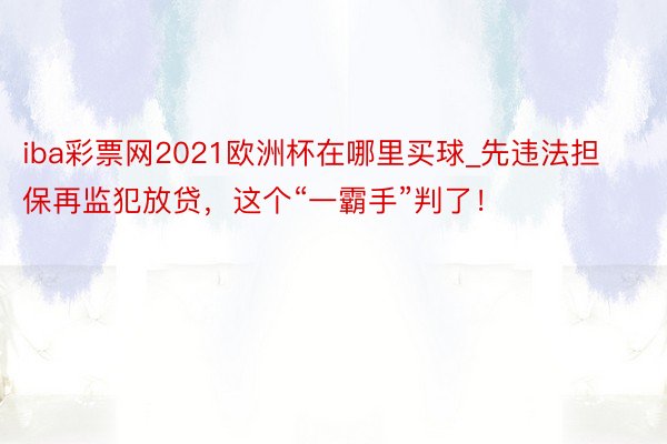 iba彩票网2021欧洲杯在哪里买球_先违法担保再监犯放贷，这个“一霸手”判了！