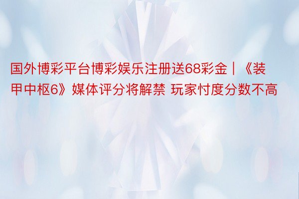 国外博彩平台博彩娱乐注册送68彩金 | 《装甲中枢6》媒体评分将解禁 玩家忖度分数不高