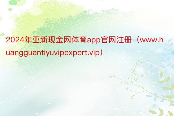 2024年亚新现金网体育app官网注册（www.huangguantiyuvipexpert.vip）