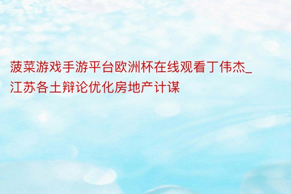 菠菜游戏手游平台欧洲杯在线观看丁伟杰_江苏各土辩论优化房地产计谋