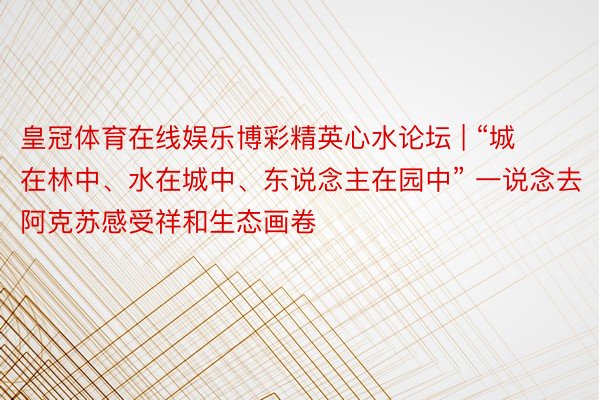 皇冠体育在线娱乐博彩精英心水论坛 | “城在林中、水在城中、东说念主在园中” 一说念去阿克苏感受祥和生态画卷