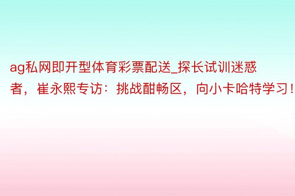 ag私网即开型体育彩票配送_探长试训迷惑者，崔永熙专访：挑战酣畅区，向小卡哈特学习！