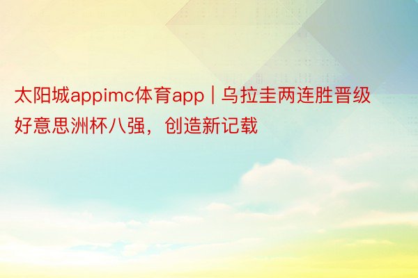 太阳城appimc体育app | 乌拉圭两连胜晋级好意思洲杯八强，创造新记载