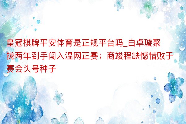 皇冠棋牌平安体育是正规平台吗_白卓璇聚拢两年到手闯入温网正赛；商竣程缺憾惜败于赛会头号种子