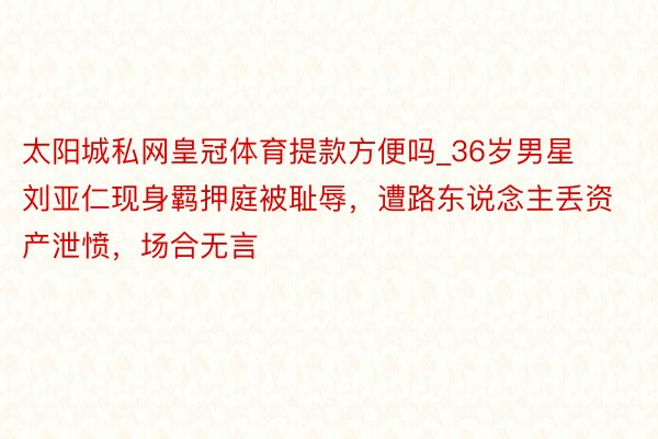 太阳城私网皇冠体育提款方便吗_36岁男星刘亚仁现身羁押庭被耻辱，遭路东说念主丢资产泄愤，场合无言