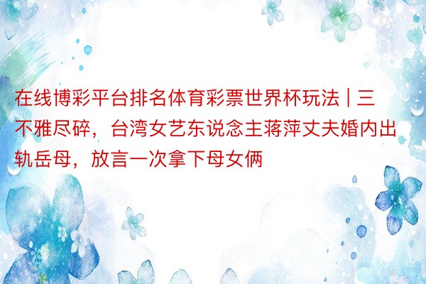 在线博彩平台排名体育彩票世界杯玩法 | 三不雅尽碎，台湾女艺东说念主蒋萍丈夫婚内出轨岳母，放言一次拿下母女俩