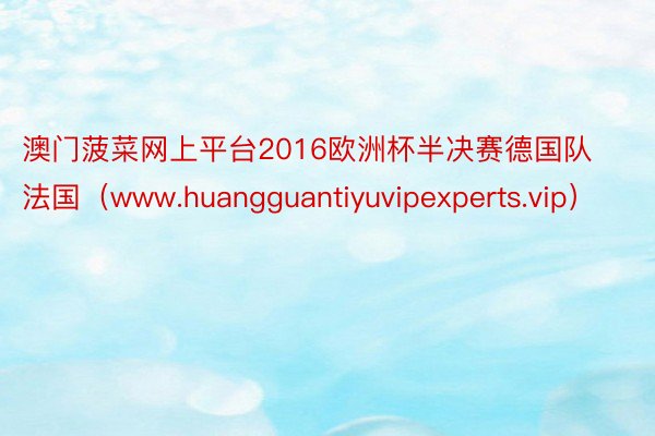 澳门菠菜网上平台2016欧洲杯半决赛德国队法国（www.huangguantiyuvipexperts.vip）