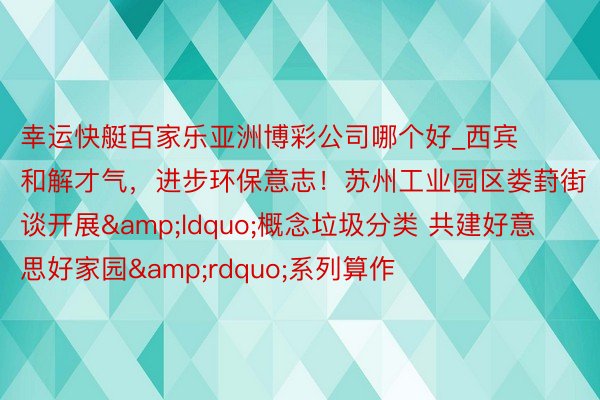 幸运快艇百家乐亚洲博彩公司哪个好_西宾和解才气，进步环保意志！苏州工业园区娄葑街谈开展&ldquo;概念垃圾分类 共建好意思好家园&rdquo;系列算作