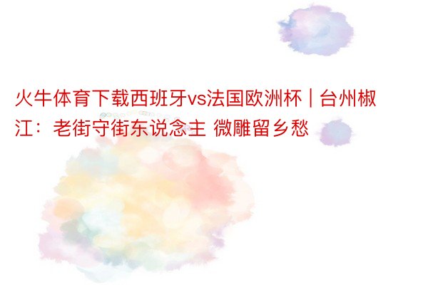 火牛体育下载西班牙vs法国欧洲杯 | 台州椒江：老街守街东说念主 微雕留乡愁