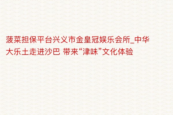 菠菜担保平台兴义市金皇冠娱乐会所_中华大乐土走进沙巴 带来“津味”文化体验