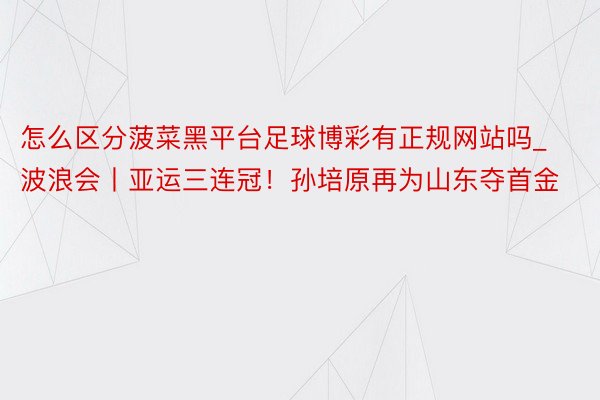 怎么区分菠菜黑平台足球博彩有正规网站吗_波浪会丨亚运三连冠！孙培原再为山东夺首金