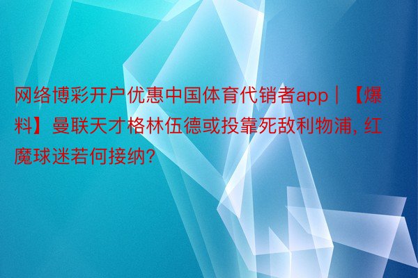 网络博彩开户优惠中国体育代销者app | 【爆料】曼联天才格林伍德或投靠死敌利物浦, 红魔球迷若何接纳?