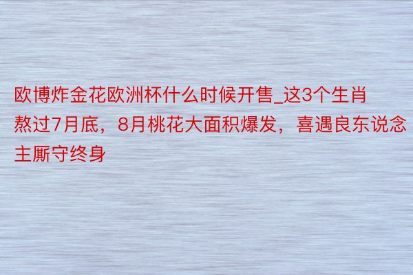 欧博炸金花欧洲杯什么时候开售_这3个生肖熬过7月底，8月桃花大面积爆发，喜遇良东说念主厮守终身