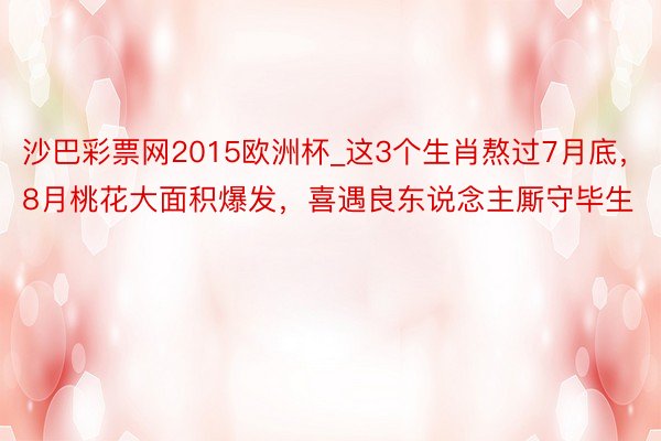 沙巴彩票网2015欧洲杯_这3个生肖熬过7月底，8月桃花大面积爆发，喜遇良东说念主厮守毕生