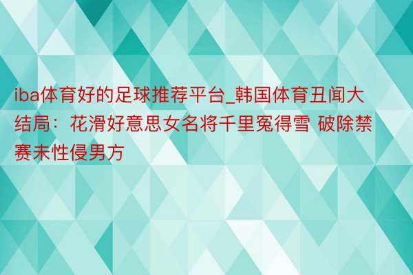 iba体育好的足球推荐平台_韩国体育丑闻大结局：花滑好意思女名将千里冤得雪 破除禁赛未性侵男方