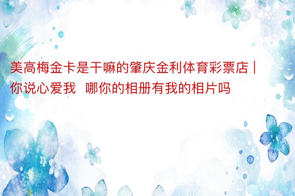 美高梅金卡是干嘛的肇庆金利体育彩票店 | 你说心爱我  哪你的相册有我的相片吗