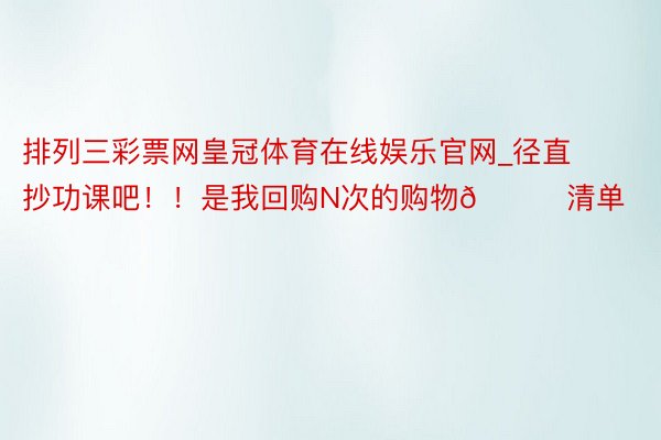 排列三彩票网皇冠体育在线娱乐官网_径直抄功课吧！！是我回购N次的购物🛍清单