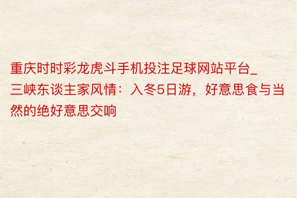 重庆时时彩龙虎斗手机投注足球网站平台_三峡东谈主家风情：入冬5日游，好意思食与当然的绝好意思交响