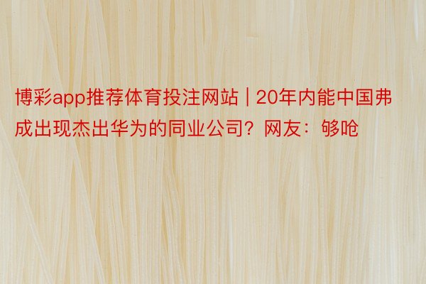 博彩app推荐体育投注网站 | 20年内能中国弗成出现杰出华为的同业公司？网友：够呛