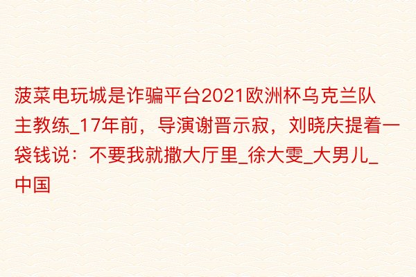 菠菜电玩城是诈骗平台2021欧洲杯乌克兰队主教练_17年前,导演谢晋示寂,刘晓庆提着一袋钱说:不要我就撒大厅里_徐大雯_大男儿_中国