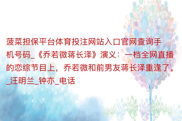 菠菜担保平台体育投注网站入口官网查询手机号码_《乔若微蒋长泽》演义:一档全网直播的恋综节目上,乔若微和前男友蒋长泽重逢了。_汪明兰_钟亦_电话