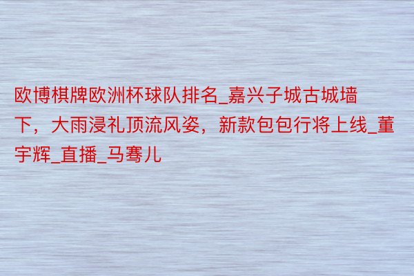 欧博棋牌欧洲杯球队排名_嘉兴子城古城墙下,大雨浸礼顶流风姿,新款包包行将上线_董宇辉_直播_马骞儿