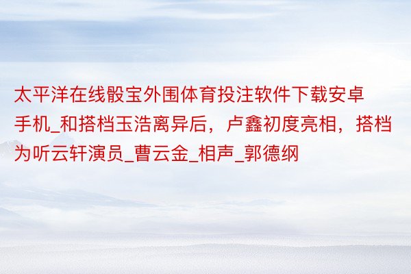太平洋在线骰宝外围体育投注软件下载安卓手机_和搭档玉浩离异后,卢鑫初度亮相,搭档为听云轩演员_曹云金_相声_郭德纲