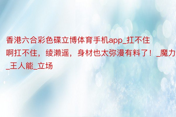 香港六合彩色碟立博体育手机app_扛不住啊扛不住,绫濑遥,身材也太弥漫有料了!_魔力_王人能_立场