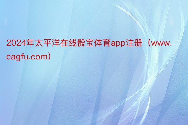2024年太平洋在线骰宝体育app注册(www.cagfu.com)