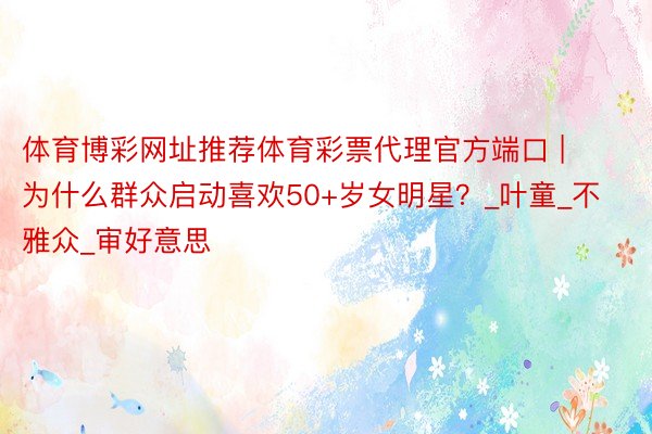 体育博彩网址推荐体育彩票代理官方端口 | 为什么群众启动喜欢50+岁女明星?_叶童_不雅众_审好意思